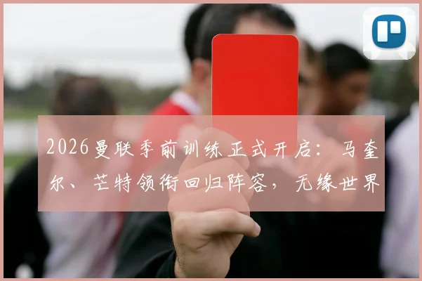 2026曼联季前训练正式开启：马奎尔、芒特领衔回归阵容，无缘世界杯球员如何影响新赛季备战？