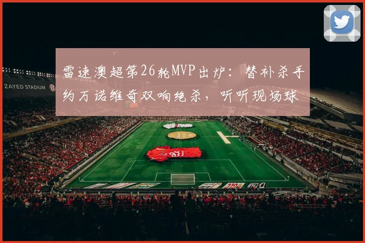 雷速澳超第26轮MVP出炉：替补杀手约万诺维奇双响绝杀，听听现场球迷怎么说