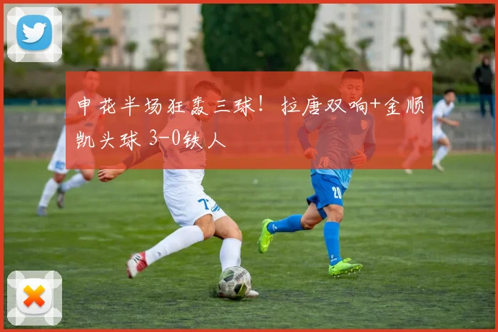 申花半场狂轰三球！拉唐双响+金顺凯头球 3-0铁人