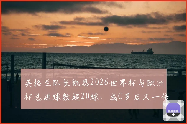 英格兰队长凯恩2026世界杯与欧洲杯总进球数超20球,成C罗后又一传奇射手,盘点两人大赛战绩