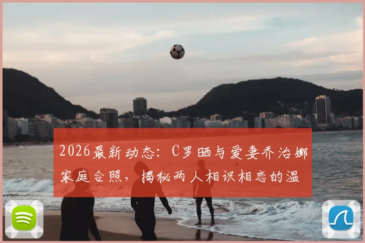 2026最新动态：C罗晒与爱妻乔治娜家庭合照，揭秘两人相识相恋的温馨故事