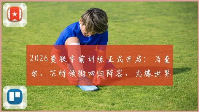 2026曼联季前训练正式开启：马奎尔、芒特领衔回归阵容，无缘世界杯球员如何影响新赛季备战？