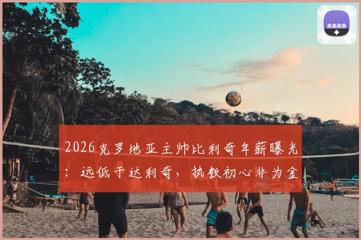 2026克罗地亚主帅比利奇年薪曝光：远低于达利奇，执教初心非为金钱
