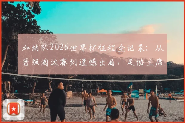加纳队2026世界杯征程全记录:从晋级淘汰赛到遗憾出局,足协主席暖心发言力挺球队