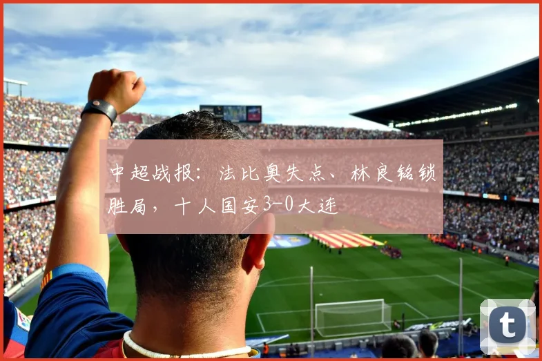 中超战报：法比奥失点、林良铭锁胜局，十人国安3-0大连