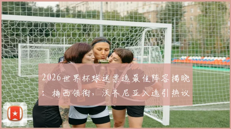 2026世界杯球迷票选最佳阵容揭晓：梅西领衔，沃齐尼亚入选引热议，完整名单解析