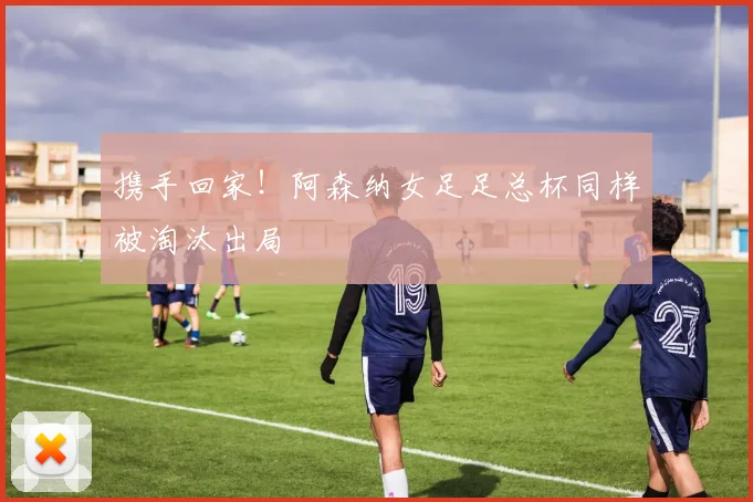 携手回家！阿森纳女足足总杯同样被淘汰出局