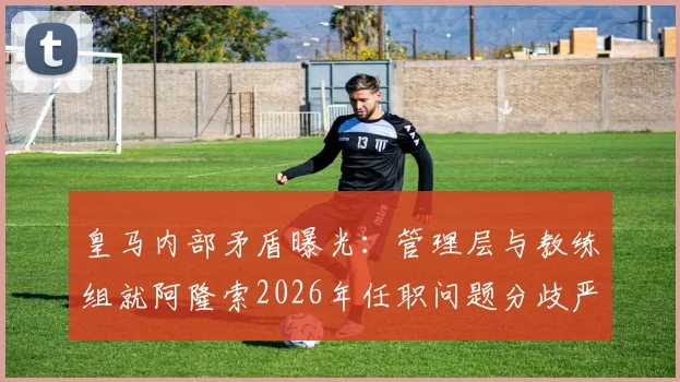 皇马内部矛盾曝光：管理层与教练组就阿隆索2026年任职问题分歧严重，旧账清算引发动荡