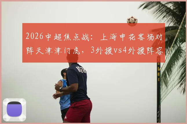 2026中超焦点战：上海申花客场对阵天津津门虎，3外援vs4外援阵容对决看点全解析，盖伊、基莱斯、巴顿出战成关键