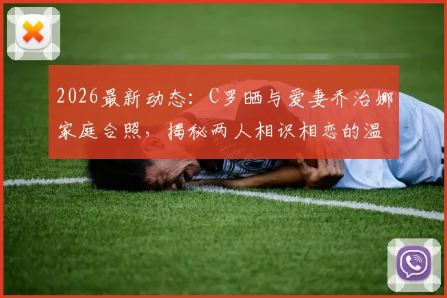 2026最新动态：C罗晒与爱妻乔治娜家庭合照，揭秘两人相识相恋的温馨故事