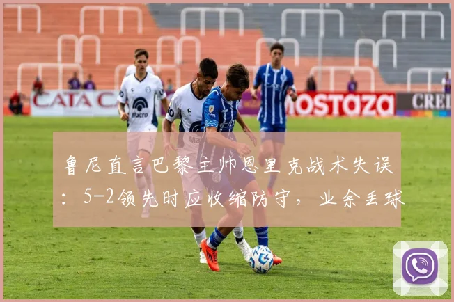 鲁尼直言巴黎主帅恩里克战术失误:5-2领先时应收缩防守,业余丢球葬送好局