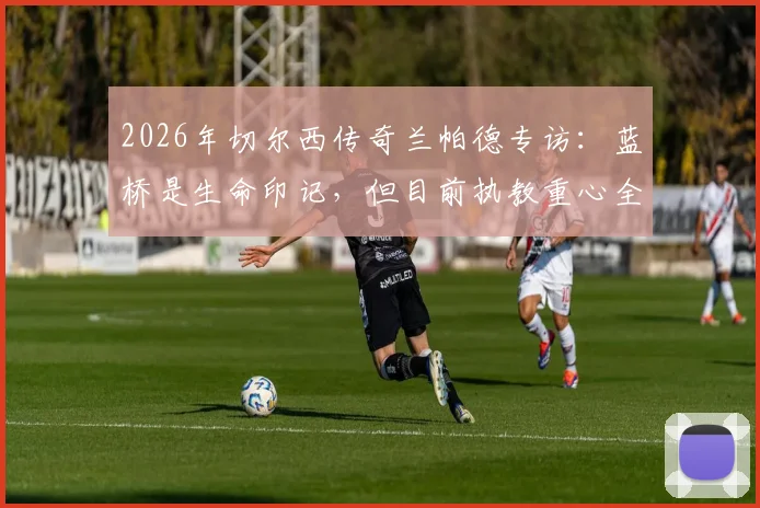 2026年切尔西传奇兰帕德专访：蓝桥是生命印记，但目前执教重心全在考文垂