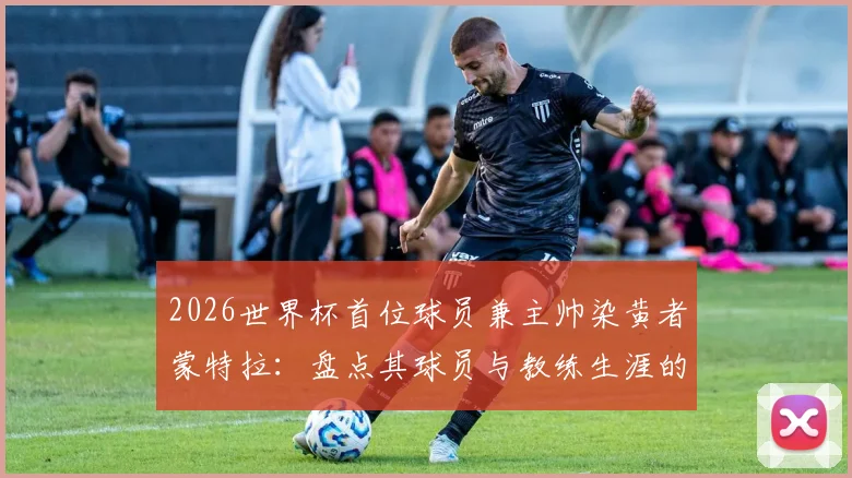 2026世界杯首位球员兼主帅染黄者蒙特拉：盘点其球员与教练生涯的黄牌记录与背后故事