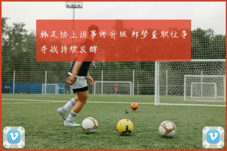 韩足协上诉事件升级 郑梦奎职位争夺战持续发酵