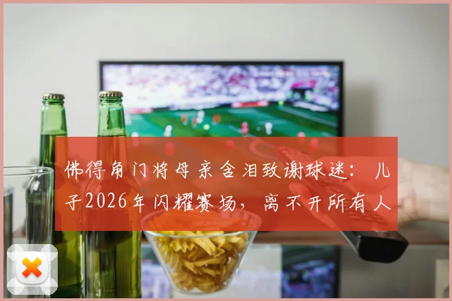佛得角门将母亲含泪致谢球迷：儿子2026年闪耀赛场，离不开所有人的支持与鼓励