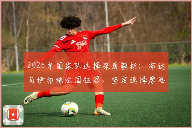 2026年国家队选择深度解析：布达乌伊拒绝法国征召，坚定选择摩洛哥的背后原因与球员心声