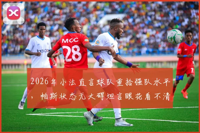 2026年小法直言球队重拾强队水平，帕斯状态无大碍坦言眼花看不清，解析球队当下真实竞技状态