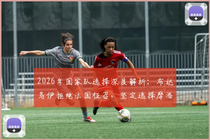 2026年国家队选择深度解析：布达乌伊拒绝法国征召，坚定选择摩洛哥的背后原因与球员心声