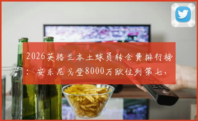 2026英格兰本土球员转会费排行榜:安东尼戈登8000万欧位列第七,揭秘英超户口本真实价值