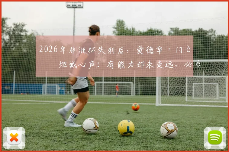 2026年非洲杯失利后,爱德华·门迪坦诚心声:有能力却未走远,必须勇于直面现实