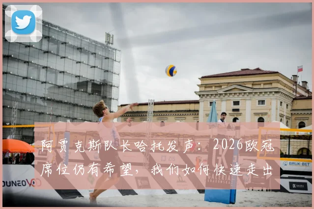 阿贾克斯队长哈托发声：2026欧冠席位仍有希望，我们如何快速走出失利阴霾？