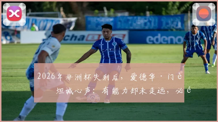 2026年非洲杯失利后，爱德华·门迪坦诚心声：有能力却未走远，必须勇于直面现实