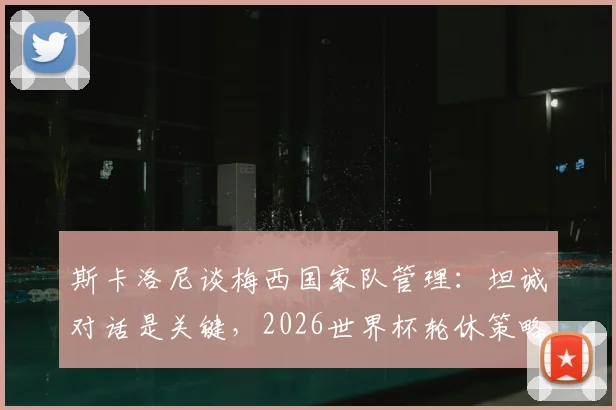 斯卡洛尼谈梅西国家队管理:坦诚对话是关键,2026世界杯轮休策略已提上议程