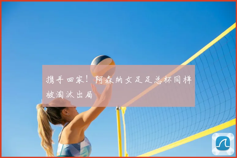 携手回家！阿森纳女足足总杯同样被淘汰出局